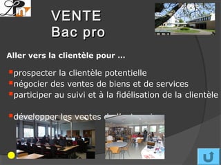 VENTE
           Bac pro
Aller vers la clientèle pour …

prospecter la clientèle potentielle
négocier des ventes de biens et de services
participer au suivi et à la fidélisation de la clientèle
développer les ventes de l’entreprise
 
