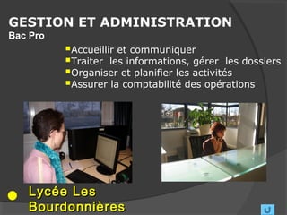 GESTION ET ADMINISTRATION
Bac Pro
          Accueillir et communiquer
          Traiter les informations, gérer les dossiers
          Organiser et planifier les activités
          Assurer la comptabilité des opérations




   Lycée Les
   Bourdonnières
 