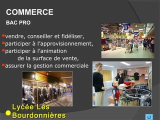 COMMERCE
 BAC PRO

vendre, conseiller et fidéliser,
participer à l’approvisionnement,
participer à l’animation
     de la surface de vente,
assurer la gestion commerciale




   Lycée Les
   Bourdonnières
 
