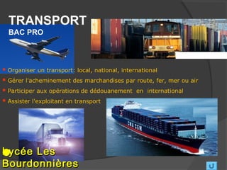 TRANSPORT
  BAC PRO



 Organiser un transport: local, national, international
 Gérer l'acheminement des marchandises par route, fer, mer ou air
 Participer aux opérations de dédouanement en international
 Assister l'exploitant en transport




Lycée Les
Bourdonnières
 