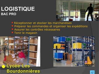 LOGISTIQUE
BAC PRO

     Réceptionner et stocker les marchandises
     Préparer les commandes et organiser les expéditions
     Assurer les contrôles nécessaires
     Tenir le magasin




  Lycée Les
  Bourdonnières
 