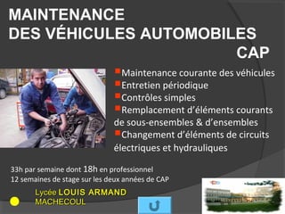 MAINTENANCE
DES VÉHICULES AUTOMOBILES
                                     CAP
           Maintenance courante des véhicules
           Entretien périodique
           Contrôles simples
           Remplacement d’éléments courants
                              de sous-ensembles & d’ensembles
                               Changement d’éléments de circuits
                              électriques et hydrauliques

33h par semaine dont 18h en professionnel
12 semaines de stage sur les deux années de CAP
       Lycée LOUIS ARMAND
       MACHECOUL
 