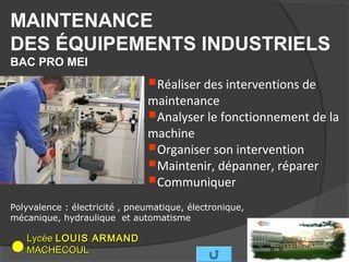 MAINTENANCE
DES ÉQUIPEMENTS INDUSTRIELS
BAC PRO MEI

                               Réaliser des interventions de
                               maintenance
                               Analyser le fonctionnement de la
                               machine
                               Organiser son intervention
                               Maintenir, dépanner, réparer
                               Communiquer
Polyvalence : électricité , pneumatique, électronique,
mécanique, hydraulique et automatisme

   Lycée LOUIS ARMAND
   MACHECOUL
 
