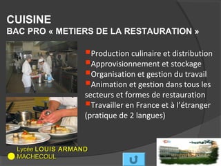 CUISINE
BAC PRO « METIERS DE LA RESTAURATION »

                   Production culinaire et distribution
                   Approvisionnement et stockage
                   Organisation et gestion du travail
                   Animation et gestion dans tous les
                   secteurs et formes de restauration
                   Travailler en France et à l’étranger
                   (pratique de 2 langues)


  Lycée LOUIS ARMAND
  MACHECOUL
 