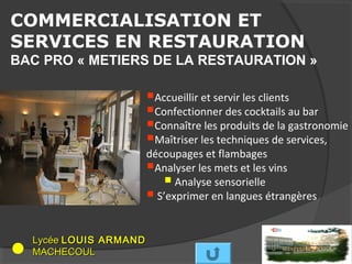 COMMERCIALISATION ET
SERVICES EN RESTAURATION
BAC PRO « METIERS DE LA RESTAURATION »

                       Accueillir et servir les clients
                       Confectionner des cocktails au bar
                       Connaître les produits de la gastronomie
                       Maîtriser les techniques de services,
                       découpages et flambages
                       Analyser les mets et les vins
                           Analyse sensorielle
                        S’exprimer en langues étrangères

  Lycée LOUIS ARMAND
  MACHECOUL
 