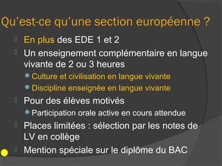 Qu’est-ce qu’une section européenne ?
   En plus des EDE 1 et 2
   Un enseignement complémentaire en langue
    vivante de 2 ou 3 heures
      Culture et civilisation en langue vivante
      Discipline enseignée en langue vivante
     Pour des élèves motivés
      Participation orale active en cours attendue
   Places limitées : sélection par les notes de
    LV en collège
   Mention spéciale sur le diplôme du BAC
 
