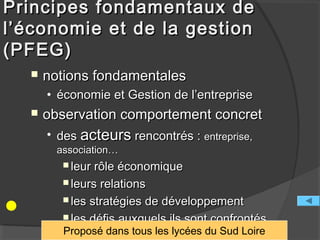 Principes fondamentaux de
l’économie et de la gestion
(PFEG)
     notions fondamentales
      • économie et Gestion de l’entreprise
     observation comportement concret
      • des acteurs rencontrés : entreprise,
        association…
          leur rôle économique
          leurs relations

          les stratégies de développement

          les défis auxquels ils sont confrontés
         Proposé dans tous les lycées du Sud Loire
 