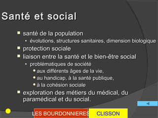 Santé et social
      santé de la population
       • évolutions, structures sanitaires, dimension biologique
      protection sociale
      liaison entre la santé et le bien-être social
       • problématiques de société
           aux différents âges de la vie,
           au handicap, à la santé publique,
           à la cohésion sociale

      exploration des métiers du médical, du
       paramédical et du social.

          LES BOURDONNIERES           CLISSON
 