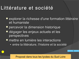 Littérature et société

     explorer la richesse d'une formation littéraire
      et humaniste
     percevoir la dimension historique
     dégager les enjeux actuels et les
      perspectives
     mettre en lumière les interactions
      • entre la littérature, l’histoire et la société


          Proposé dans tous les lycées du Sud Loire
 