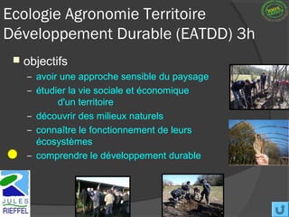 Ecologie Agronomie Territoire
Développement Durable (EATDD) 3h
    objectifs
     – avoir une approche sensible du paysage
     – étudier la vie sociale et économique
           d'un territoire
     – découvrir des milieux naturels
     – connaître le fonctionnement de leurs
       écosystèmes
     – comprendre le développement durable
 