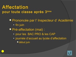 Affectation
pour toute classe après 3 ème

       Prononcée par l’ Inspecteur d’ Académie
        • fin juin
       Pré-affectation (mai) :
        • pour les BAC PRO & les CAP
        • journée d’accueil au lycée d’affectation
              début juin
 