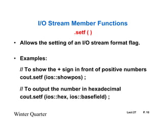 Lect 27	P. 10.setf ( )Allows the setting of an I/O stream format flag.Examples:	// To show the + sign in front of positive numberscout.setf (ios::showpos) ; 	// To output the number in hexadecimal	cout.setf (ios::hex, ios::basefield) ;  Winter QuarterI/O Stream Member Functions