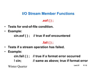 Lect 27	P. 12.eof ( ) ;Tests for end-of-file condition.Example:		cin.eof ( ) ;    // true if eof encountered.fail ( ) ;Tests if a stream operation has failed.Example:		cin.fail ( ) ;	// true if a format error occurred		! cin;		// same as above; true if format errorWinter QuarterI/O Stream Member Functions