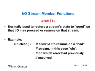 Lect 27	P. 13.clear ( ) ;Normally used to restore a stream's state to "good" so that I/O may proceed or resume on that stream. Example:		cin.clear ( ) ;    // allow I/O to resume on a "bad"                                     // stream, in this case "cin",                                     // on which error had previously				   // occurredWinter QuarterI/O Stream Member Functions