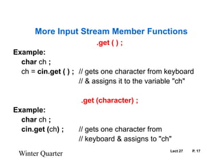 Lect 27	P. 17.get ( ) ;Example:	char ch ;ch= cin.get ( ) ;	// gets one character from keyboard				// & assigns it to the variable "ch".get (character) ;Example:	char ch ;	cin.get (ch) ;	// gets one character from				// keyboard & assigns to "ch"Winter QuarterMore Input Stream Member Functions