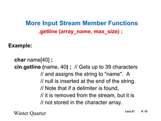 Lect 27	P. 19.getline (array_name, max_size) ;Example:char name[40] ;cin.getline(name, 40) ;  // Gets up to 39 characters			// and assigns the string to "name".  A			// null is inserted at the end of the string.			// Note that if a delimiter is found,			// it is removed from the stream, but it is			// not stored in the character array. Winter QuarterMore Input Stream Member Functions