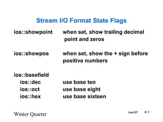 Lect 27	P. 7Stream I/O Format State Flagsios::showpoint	when set, show trailing decimal				 point and zerosios::showpos	when set, show the + sign before				positive numbersios::basefield			ios::dec		use base ten    	ios::oct		use base eight	ios::hex		use base sixteenWinter Quarter