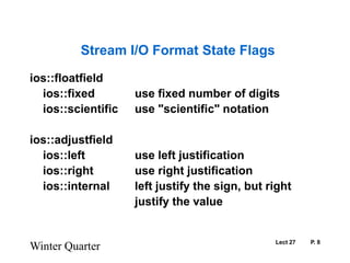 Lect 27	P. 8Winter QuarterStream I/O Format State Flagsios::floatfield	ios::fixed		use fixed number of digits	ios::scientific	use "scientific" notationios::adjustfield	ios::left		use left justification	ios::right		use right justification	ios::internal	left justify the sign, but right				justify the value  