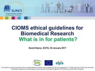 David Haerry, EATG, 30 January 2017
CIOMS ethical guidelines for
Biomedical Research
What is in for patients?
The project is receiving support from the Innovative Medicines Initiative Joint Undertaking under grant agreement n° 115334, resources of which are composed
of financial contribution from the European Union's Seventh Framework Programme (FP7/2007-2013) and EFPIA companies.
 