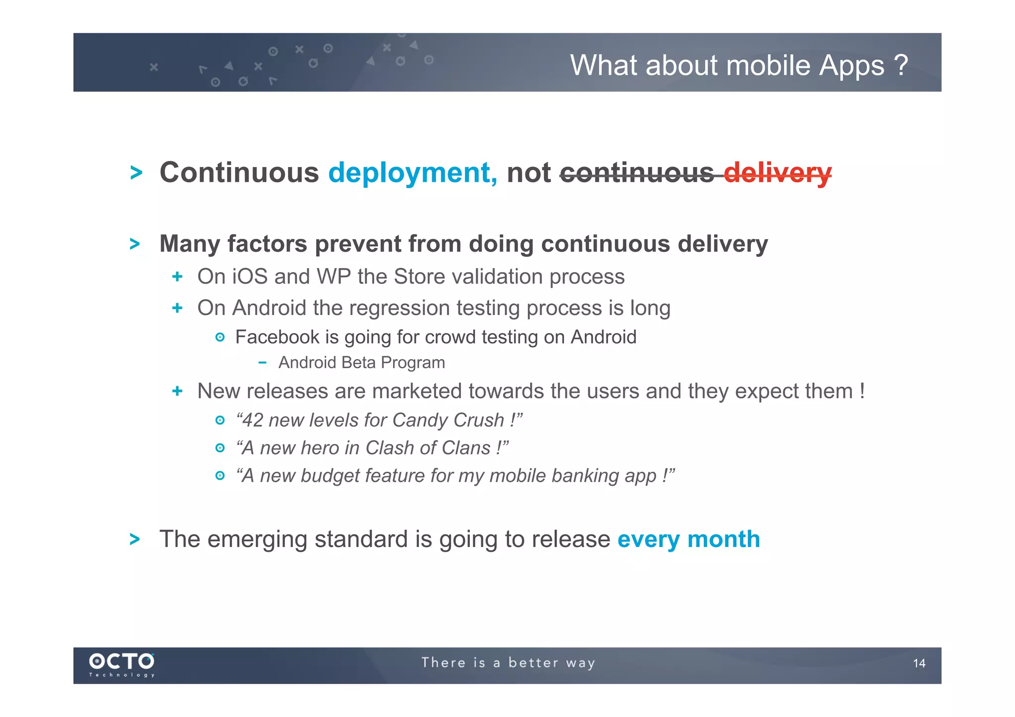 What about mobile Apps ?

! Continuous deployment, not continuous delivery
!

Many factors prevent from doing continuous delivery
!   On iOS and WP the Store validation process
!   On Android the regression testing process is long
!   Facebook is going for crowd testing on Android
!   Android Beta Program

!   New releases are marketed towards the users and they expect them !
!   “42 new levels for Candy Crush !”
!   “A new hero in Clash of Clans !”
!   “A new budget feature for my mobile banking app !”

!

The emerging standard is going to release every month

14
	


 