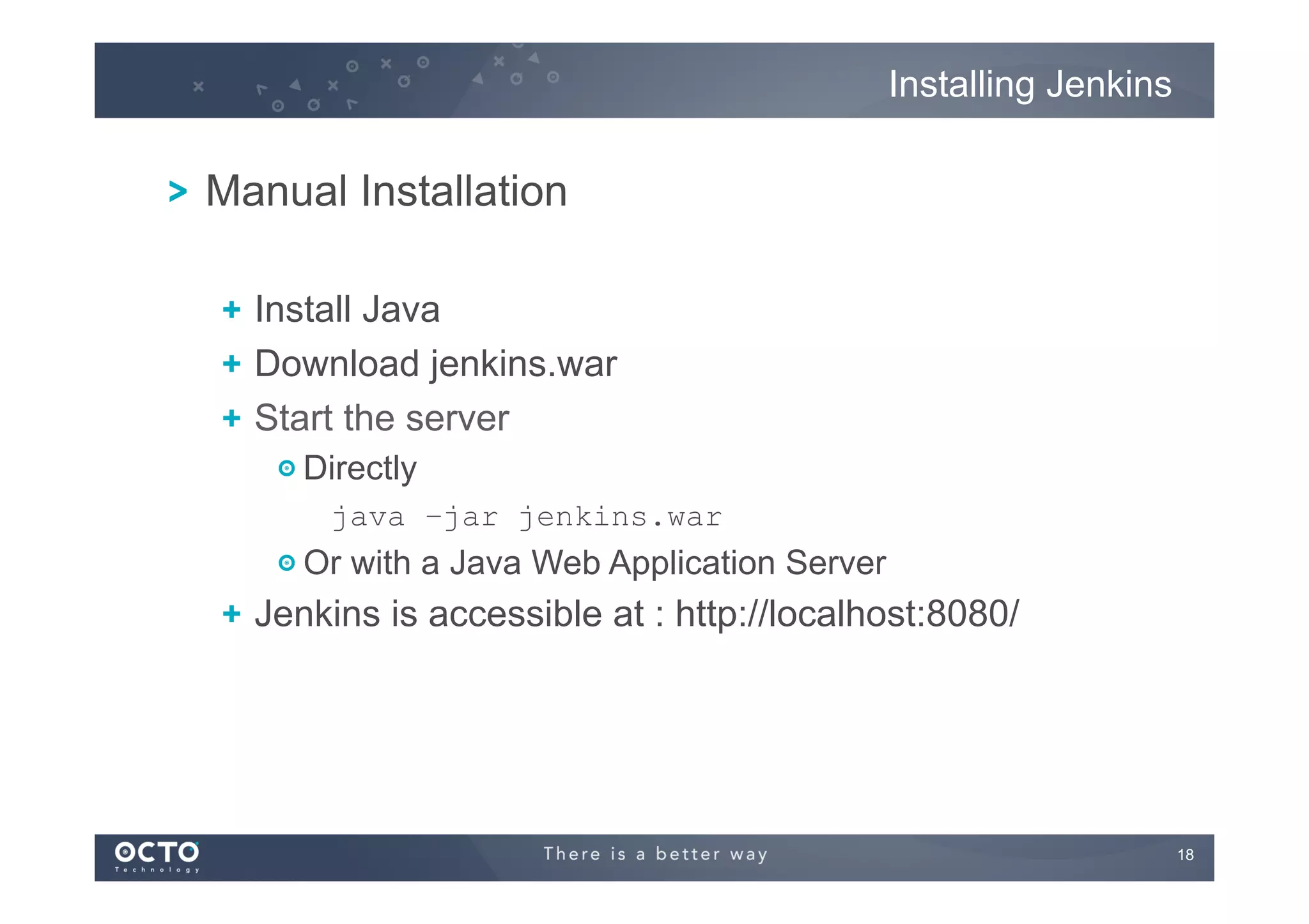 Installing Jenkins

! Manual Installation
!   Install Java
! Download jenkins.war
!   Start the server
! Directly
java –jar jenkins.war

!  Or with a Java Web Application Server

!   Jenkins is accessible at : http://localhost:8080/

18
	


 