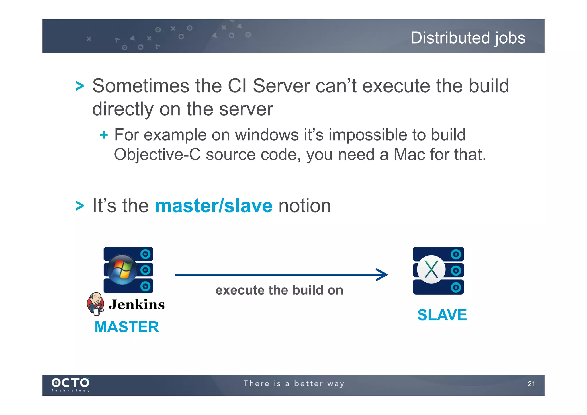 Distributed jobs

! Sometimes the CI Server can’t execute the build
directly on the server
!   For example on windows it’s impossible to build
Objective-C source code, you need a Mac for that.

! It’s the master/slave notion

execute the build on

MASTER

SLAVE

21
	


 