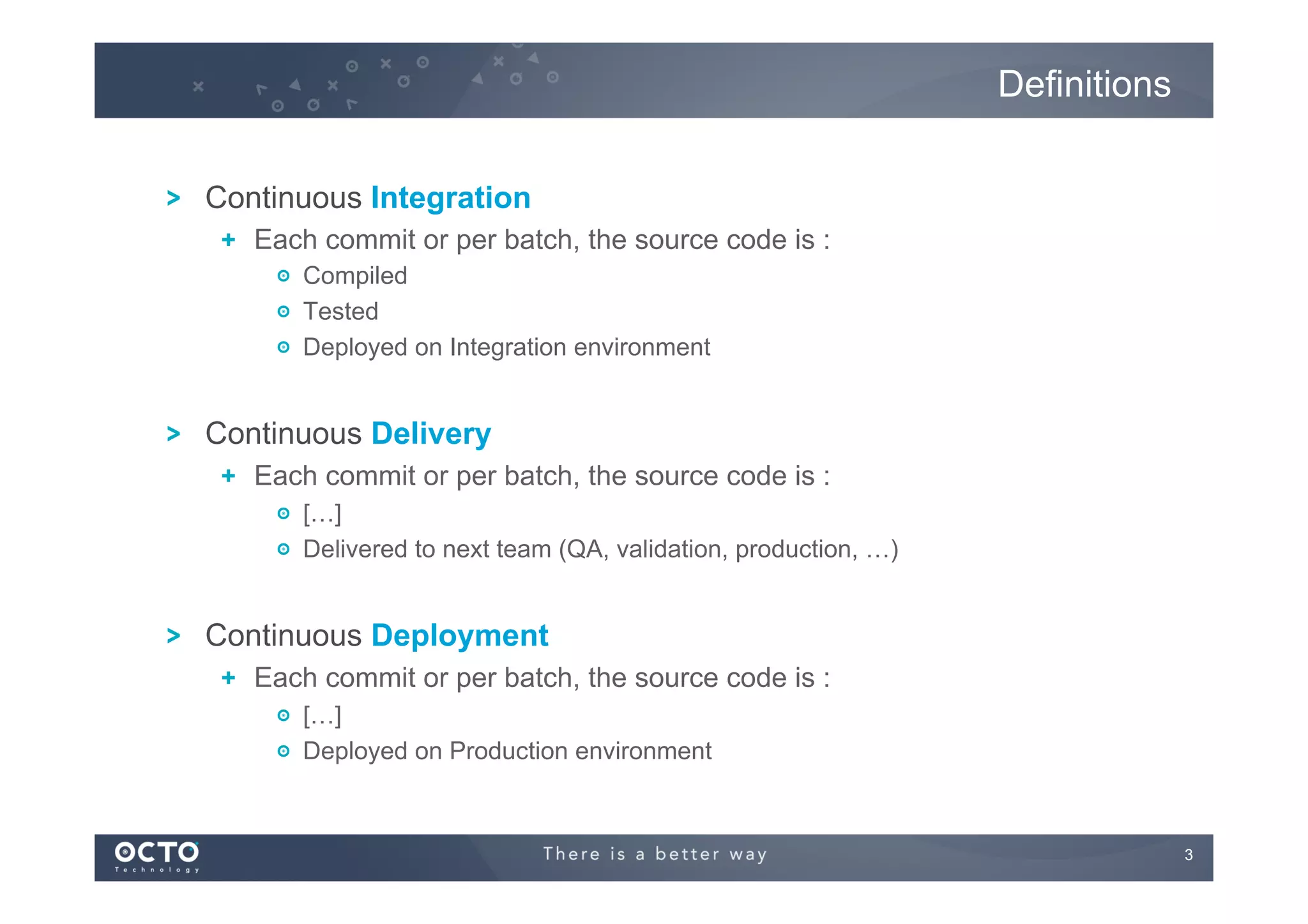 Definitions
!

Continuous Integration
!   Each commit or per batch, the source code is :
!   Compiled
!   Tested
!   Deployed on Integration environment

!

Continuous Delivery
!   Each commit or per batch, the source code is :
!   […]
!   Delivered to next team (QA, validation, production, …)

!

Continuous Deployment
!   Each commit or per batch, the source code is :
!   […]
!   Deployed on Production environment

3
	


 