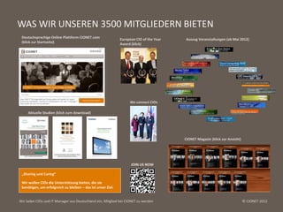 WAS WIR UNSEREN 3500 MITGLIEDERN BIETEN
 Deutschsprachige Online Plattform CIONET.com                 European CIO of the Year    Auszug Veranstaltungen (ab Mai 2012)
 (klick zur Startseite)                                       Award (klick)




                                                                   We connect CIOs

     Aktuelle Studien (klick zum download)




                                                                                         CIONET Magazin (klick zur Ansicht)


                          AUSWAHL CIONET VERANSTALTUNGEN AB MAI 2012

                                                                    JOIN US NOW

 „Sharing und Caring“

 Wir wollen CIOs die Unterstützung bieten, die sie
 benötigen, um erfolgreich zu bleiben – das ist unser Ziel.


Wir laden CIOs und IT Manager aus Deutschland ein, Mitglied bei CIONET zu werden                                              © CIONET 2012
 