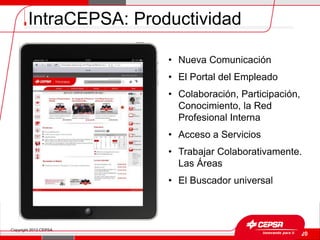 IntraCEPSA: Productividad

                        • Nueva Comunicación
                        • El Portal del Empleado
                        • Colaboración, Participación,
                          Conocimiento, la Red
                          Profesional Interna
                        • Acceso a Servicios
                        • Trabajar Colaborativamente.
                          Las Áreas
                        • El Buscador universal



Copyright 2012 CEPSA.
                                                   Página 20
 