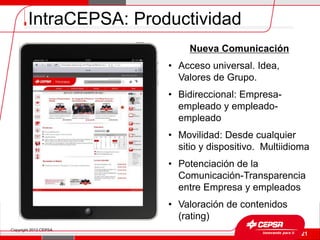 IntraCEPSA: Productividad
                             Nueva Comunicación
                        • Acceso universal. Idea,
                          Valores de Grupo.
                        • Bidireccional: Empresa-
                          empleado y empleado-
                          empleado
                        • Movilidad: Desde cualquier
                          sitio y dispositivo. Multiidioma
                        • Potenciación de la
                          Comunicación-Transparencia
                          entre Empresa y empleados
                        • Valoración de contenidos
                          (rating)
Copyright 2012 CEPSA.
                                                    Página 21
 
