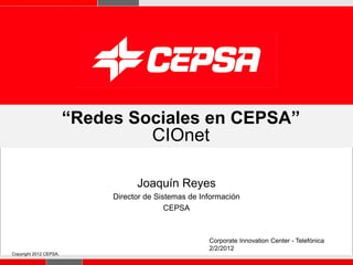 “Redes Sociales en CEPSA”
                                 CIOnet

                                   Joaquín Reyes
                             Director de Sistemas de Información
                                            CEPSA



                                                       Corporate Innovation Center - Telefónica
                                                       2/2/2012
Copyright 2012 CEPSA.
                                                                                          Página 1
 