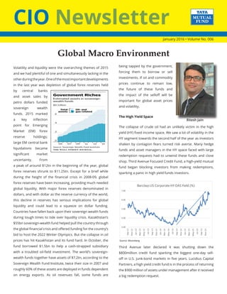 CIO Newsletter
January 2016 • Volume No. 006
Volatility and liquidity were the overarching themes of 2015
and we had plentiful of one and simultaneously lacking in the
otherduringtheyear.Oneofthemostimportantdevelopments
in the last year was depletion of global forex reserves held
by central banks
and asset sales by
petro dollars funded
sovereign wealth
funds. 2015 marked
a key inflection
point for Emerging
Market (EM) forex
reserve holdings;
large EM central bank
liquidations became
significant market
uncertainty. From
a peak of around $12tn in the beginning of the year, global
forex reserves shrunk to $11.25tn. Except for a brief while
during the height of the financial crisis in 2008-09, global
forex reserves have been increasing, providing much needed
global liquidity. With major forex reserves denominated in
dollars, and with dollar as the reserve currency of the world,
this decline in reserves has serious implications for global
liquidity and could lead to a squeeze on dollar funding.
Countries have fallen back upon their sovereign wealth funds
during tough times to tide over liquidity crisis. Kazakhstan’s
$55bn sovereign-wealth fund helped pull the country through
the global financial crisis and offered funding for the country’s
bid to host the 2022 Winter Olympics. But the collapse in oil
prices has hit Kazakhstan and its fund hard. In October, the
fund borrowed $1.5bn to help a cash-strapped subsidiary
with a troubled oil-field investment. The world’s sovereign-
wealth funds together have assets of $7.2tn, according to the
Sovereign Wealth Fund Institute, twice their size in 2007 and
roughly 60% of these assets are deployed in funds dependent
on energy exports. As oil revenues fall, some funds are
being tapped by the government,
forcing them to borrow or sell
investments. If oil and commodity
prices continue to remain low,
the future of these funds and
the impact of the selloff will be
important for global asset prices
and volatility.
The High Yield Space
The collapse of crude oil had an unlikely victim in the high
yield (HY) fixed income space. We saw a lot of volatility in the
HY segment towards the second half of the year as investors
shaken by contagion fears turned risk averse. Many hedge
funds and asset managers in the HY space faced with large
redemption requests had to unwind these funds and close
shop. Third Avenue Focused Credit Fund, a high-yield mutual
fund began blocking investors from making redemptions,
sparking a panic in high yield funds investors.
3.00
4.00
5.00
6.00
7.00
Sep-12
Nov-12
Jan-13
Mar-13
May-13
Jul-13
Sep-13
Nov-13
Jan-14
Mar-14
May-14
Jul-14
Sep-14
Nov-14
Jan-15
Mar-15
May-15
Jul-15
Sep-15
Nov-15
BarclaysUS CorporateHYOAS Yield (%)
Source: Bloomberg
Third Avenue later declared it was shutting down the
$800million credit fund sparking the biggest one-day sell-
off in U.S. junk-bond markets in five years. Lucidius Capital
Partners, a high yield credit fund is in the process of returning
the $900 million of assets under management after it received
a big redemption request.
Global Macro Environment
Ritesh Jain
 