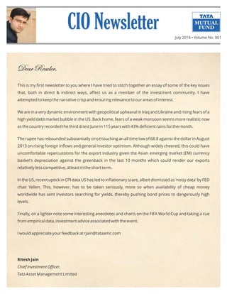 DearReader,
This is my ﬁrst newsletter to you where I have tried to stitch together an essay of some of the key issues
that, both in direct & indirect ways, aﬀect us as a member of the investment community. I have
attempted to keep the narrative crisp and ensuring relevance to our areas of interest.
We are in a very dynamic environment with geopolitical upheaval in Iraq and Ukraine and rising fears of a
high yield debt market bubble in the US. Back home, fears of a weak monsoon seems more realistic now
as the country recorded the third driest June in 115 years with 43% deﬁcient rains for the month.
The rupee has rebounded substantially since touching an all time low of 68.8 against the dollar in August
2013 on rising foreign inﬂows and general investor optimism. Although widely cheered, this could have
uncomfortable repercussions for the export industry given the Asian emerging market (EM) currency
basket's depreciation against the greenback in the last 10 months which could render our exports
relatively less competitive, atleast in the short term.
In the US, recent uptick in CPI data US has led to inﬂationary scare, albeit dismissed as 'noisy data' by FED
chair Yellen. This, however, has to be taken seriously, more so when availability of cheap money
worldwide has sent investors searching for yields, thereby pushing bond prices to dangerously high
levels.
Finally, on a lighter note some interesting anecdotes and charts on the FIFA World Cup and taking a cue
from empirical data, investment advice associated with the event.
I would appreciate your feedback at rjain@tataamc.com
Ritesh Jain
Chief Investment Oﬃcer,
Tata Asset Management Limited
July 2014 • Volume No. 001
 