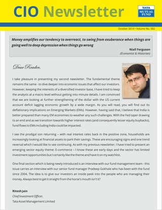 CIO Newsletter 
Dear Reader, 
I take pleasure in presenting my second newsletter. The fundamental theme 
remains the same - to dive deeper into economic issues that affect our investors. 
However, keeping the interests of a diversified investor base, I have tried to keep 
the analysis at a macro level without getting into minute details. I am convinced 
that we are looking at further strengthening of the dollar with the US current 
account deficit lagging economic growth by a wide margin. As you will read, you will find out its 
deflationary implications on Emerging Markets (EMs). However, having said that, I believe that India is 
better prepared than many EM economies to weather any such challenges. With the Fed taper drawing 
to an end and as we transition towards higher interest rates (and consequently lesser equity buybacks), 
fund flows to EMs including India could be impacted. 
I see the prodigal son returning – with real interest rates back in the positive zone, households are 
increasingly looking at financial assets to park their savings. These are encouraging signs and one trend 
reversal which I would like to see continuing. As with my previous newsletter, I have tried to present an 
emerging sector equity theme: E-commerce – I know these are early days and the sector has limited 
investment opportunities but I certainly like the theme and have it on my watchlist. 
One final section which is being newly introduced is an interview with our fund management team - this 
issue carries an interview with our senior fund manager Pradeep Gokhale who has been with the fund 
since 2004. The idea is to give our investors an inside peek into the people who are managing their 
money. Always best to get it straight from the horse's mouth isn't it? 
Ritesh Jain 
Chief Investment Officer, 
Tata Asset Management Limited 
October 2014 • Volume No. 002 
Money amplifies our tendency to overreact, to swing from exuberance when things are 
going well to deep depression when things go wrong 
Niall Ferguson 
(Economist & Historian) 
 