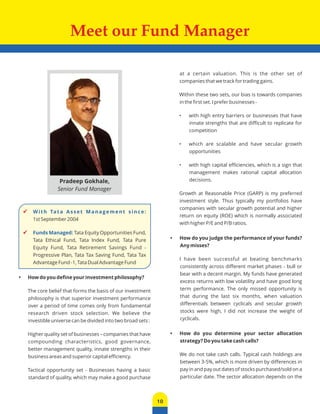 Meet our Fund Manager 
10 
 W i t h Ta t a A s s e t M a n a g e m e n t s i n c e : 
1st September 2004 
 Funds Managed: Tata Equity Opportunities Fund, 
Tata Ethical Fund, Tata Index Fund, Tata Pure 
Equity Fund, Tata Retirement Savings Fund - 
Progressive Plan, Tata Tax Saving Fund, Tata Tax 
Advantage Fund -1, Tata Dual Advantage Fund 
• How do you define your investment philosophy? 
The core belief that forms the basis of our investment 
philosophy is that superior investment performance 
over a period of time comes only from fundamental 
research driven stock selection. We believe the 
investible universe can be divided into two broad sets : 
Higher quality set of businesses – companies that have 
compounding characteristics, good governance, 
better management quality, innate strengths in their 
business areas and superior capital efficiency. 
Tactical opportunity set - Businesses having a basic 
standard of quality, which may make a good purchase 
at a certain valuation. This is the other set of 
companies that we track for trading gains. 
Within these two sets, our bias is towards companies 
in the first set. I prefer businesses - 
• with high entry barriers or businesses that have 
innate strengths that are difficult to replicate for 
competition 
• which are scalable and have secular growth 
opportunities 
• with high capital efficiencies, which is a sign that 
management makes rational capital allocation 
decisions. 
Growth at Reasonable Price (GARP) is my preferred 
investment style. Thus typically my portfolios have 
companies with secular growth potential and higher 
return on equity (ROE) which is normally associated 
with higher P/E and P/B ratios. 
• How do you judge the performance of your funds? 
Any misses? 
I have been successful at beating benchmarks 
consistently across different market phases - bull or 
bear with a decent margin. My funds have generated 
excess returns with low volatility and have good long 
term performance. The only missed opportunity is 
that during the last six months, when valuation 
differentials between cyclicals and secular growth 
stocks were high, I did not increase the weight of 
cyclicals. 
• How do you determine your sector allocation 
strategy? Do you take cash calls? 
We do not take cash calls. Typical cash holdings are 
between 3-5%, which is more driven by differences in 
pay in and pay out dates of stocks purchased/sold on a 
particular date. The sector allocation depends on the 
Pradeep Gokhale, 
Senior Fund Manager 
 