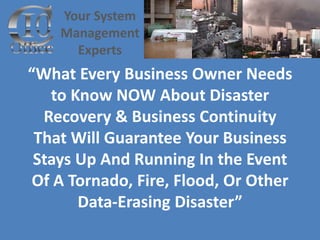 Your System
    Management
      Experts
“What Every Business Owner Needs
   to Know NOW About Disaster
  Recovery & Business Continuity
 That Will Guarantee Your Business
 Stays Up And Running In the Event
 Of A Tornado, Fire, Flood, Or Other
       Data-Erasing Disaster”
 