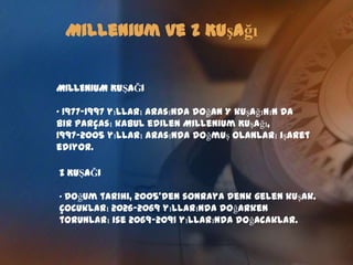Millenium ve Z KuşağıMILLENIUM KUŞAĞI 1977-1997 yılları arasında doğan Y kuşağının da bir parçası kabul edilen Millenium Kuşağı,1997-2005 yılları arasında doğmuş olanları işaret ediyor.Z KUŞAĞIDoğum tarihi, 2005’den sonraya denk gelen kuşak. Çocukları 2026-2069 yıllarında doğarken torunları ise 2069-2091 yıllarında doğacaklar.Millenium ve Z KuşağıKUŞAKLARIN ÖZELLİKLERİ Millenium Kuşağı, Yeni bir yüzyılın başına denk gelen bir kuşak. Bundan önceki ve sonraki kuşakların özelliklerini taşıyacaklar.