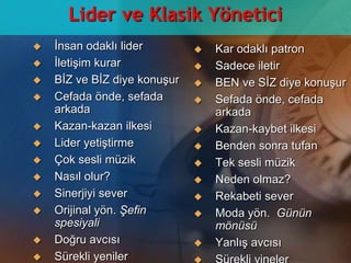 Lider ve Klasik Yöneticiİnsan odaklı liderİletişim kurarBİZ ve BİZ diye konuşurCefada önde, sefada arkadaKazan-kazan ilkesiLider yetiştirmeÇok sesli müzikNasıl olur?Sinerjiyi sever  Orijinal yön. Şefin spesiyaliDoğru avcısıSürekli yenilerKar odaklı patronSadece iletirBEN ve SİZ diye konuşur  Sefada önde, cefada arkadaKazan-kaybet ilkesiBenden sonra tufanTek sesli müzikNeden olmaz?Rekabeti sever  Moda yön.  Günün mönüsüYanlış avcısıSürekli yineler