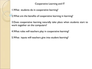 Cooperative Learning and IT
1.What students do in cooperative learning?
2.What are the benefits of cooperative learning in learning?
3.Does cooperative learning naturally take place when students start to
work together on the computers?
4.What roles will teachers play in cooperative learning?
5.What inputs will teachers give into student learning?
 