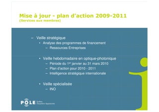 ! " ! $
                                              " # " $
%'                   &




     – Veille stratégique
         • Analyse des programmes de financement
            – Ressources Entreprises


         • Veille hebdomadaire en optique-photonique
             – Période du 1er janvier au 31 mars 2010
             – Plan d’action pour 2010 - 2011
             – Intelligence stratégique internationale


         • Veille spécialisée
             – INO
 