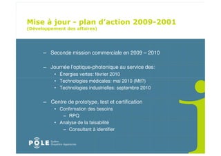 ! " ! "
                                             " # " $
%(                         &




     – Seconde mission commerciale en 2009 – 2010

     – Journée l’optique-photonique au service des:
         • Énergies vertes: février 2010
         • Technologies médicales: mai 2010 (Mtl?)
         • Technologies industrielles: septembre 2010


     – Centre de prototype, test et certification
         • Confirmation des besoins
            – RPQ
         • Analyse de la faisabilité
            – Consultant à identifier
 