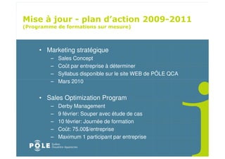 ! " ! $
                                              " # " $
%                                      &



    • Marketing stratégique
       –   Sales Concept
       –   Coût par entreprise à déterminer
       –   Syllabus disponible sur le site WEB de PÔLE QCA
       –   Mars 2010


    • Sales Optimization Program
       –   Derby Management
       –   9 février: Souper avec étude de cas
       –   10 février: Journée de formation
       –   Coût: 75.00$/entreprise
       –   Maximum 1 participant par entreprise
 