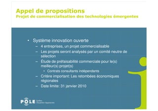 *




    • Système innovation ouverte
       – 4 entreprises, un projet commercialisable
       – Les projets seront analysés par un comité neutre de
         sélection
       – Étude de préfaisabilité commerciale pour le(s)
         meilleur(s) projet(s)
           • Contrats consultants indépendants
       – Critère important: Les retombées économiques
         régionales
       – Date limite: 31 janvier 2010
 