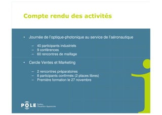 •   Journée de l’optique-photonique au service de l’aéronautique

     – 40 participants industriels
     – 9 conférences
     – 60 rencontres de maillage

•   Cercle Ventes et Marketing

     – 2 rencontres préparatoires
     – 8 participants confirmés (2 places libres)
     – Première formation le 27 novembre
 