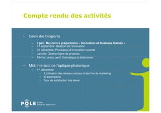 •   Cercle des Dirigeants

     –   4 juin: Rencontre préparatoire « Innovation et Business Games »
     –   17 septembre: Gestion de l’innovation
     –   10 décembre: Processus d’innovation ouverte
     –   Janvier: Gestion ligne de produits
     –   Février, mars, avril: thématique à déterminer

•   Midi Interactif de l’optique-photonique
     –   1er décembre
           •   L’utilisation des réseaux sociaux à des fins de marketing
           •   40 participants
           •   Taux de satisfaction très élevé
 
