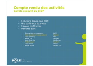 –   5 réunions depuis mars 2009
–   Une conférence de presse
–   3 appels conférences
–   Membres actifs

     •   Étienne Gagnon, (président)         EXFO
     •   Alain Chandonnet (vice-président)   Teraxion
     •   Jean-Yves Roy                       INO
     •   Michel Cyr                          Genicad
     •   Jean-René Roy                       Abb-Bomen
     •   André Couture                       Creaform
     •   Jean Giroux                         Telops
     •   Michel Giroux                       Gentec EO
 