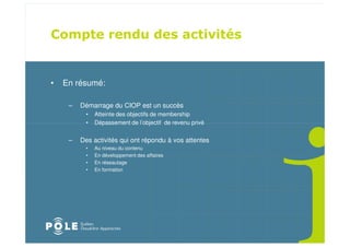 •   En résumé:

     –   Démarrage du CIOP est un succès
          •   Atteinte des objectifs de membership
          •   Dépassement de l’objectif de revenu privé


     –   Des activités qui ont répondu à vos attentes
          •   Au niveau du contenu
          •   En développement des affaires
          •   En réseautage
          •   En formation
 