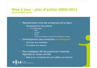 ! " ! $
                                                             " # " $
%               &




    – Représentation forte des entreprises de la région
        • Développement des affaires
            – En collaboration
                 »   RPQ
                 »   SECOR
                 »   RCGT
                 »   Et autres entreprises et organismes intéressés à s’investir

    – Développement des entreprises en émergence
        • Services aux membres
        • Formation sur mesure


    – Plan stratégique afin de positionner l’expertise
      régionale au niveau mondial
        • Mise à jour constante afin qu’il reflète vos besoins!
 