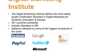 Digital Marketing 
Institute 
● The Digital Marketing Institute defines the most widely 
taught Certification Standard in Digital Marketing for 
Students, Educators & Industry 
● 40+ countries worldwide 
● Industry Standard in DM 
● Syllabus validated by some of the biggest companies in 
the world 
 