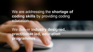 We are addressing the shortage of 
coding skills by providing coding 
education. 
We deliver industry designed, 
practitioner led, education 
programmes. 
 